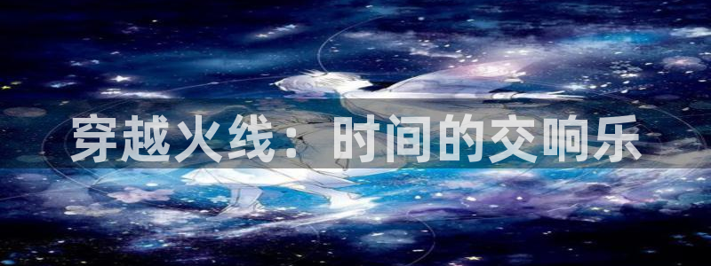 ag街机官网挂机项目怎么样啊：穿越火线：时间的交响乐